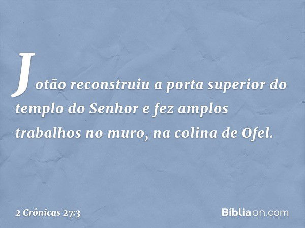 Jotão reconstruiu a porta superior do templo do Senhor e fez amplos trabalhos no muro, na colina de Ofel. -- 2 Crônicas 27:3