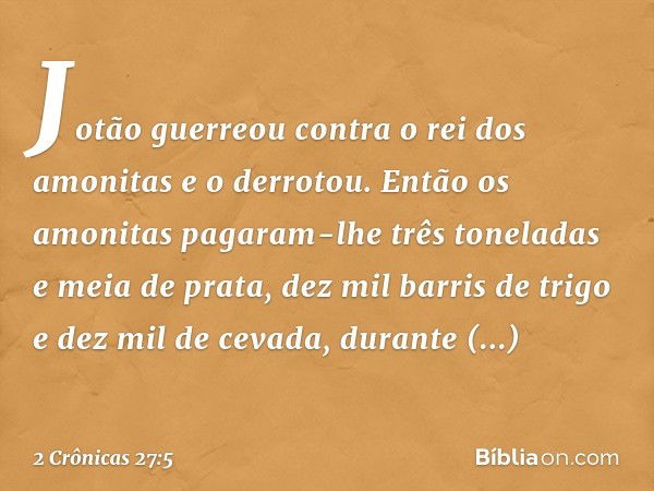 Jotão guerreou contra o rei dos amonitas e o derrotou. Então os amonitas pagaram-lhe três toneladas e meia de prata, dez mil barris de trigo e dez mil de cevada