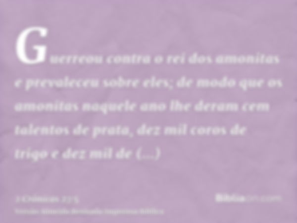 Guerreou contra o rei dos amonitas e prevaleceu sobre eles; de modo que os amonitas naquele ano lhe deram cem talentos de prata, dez mil coros de trigo e dez mi