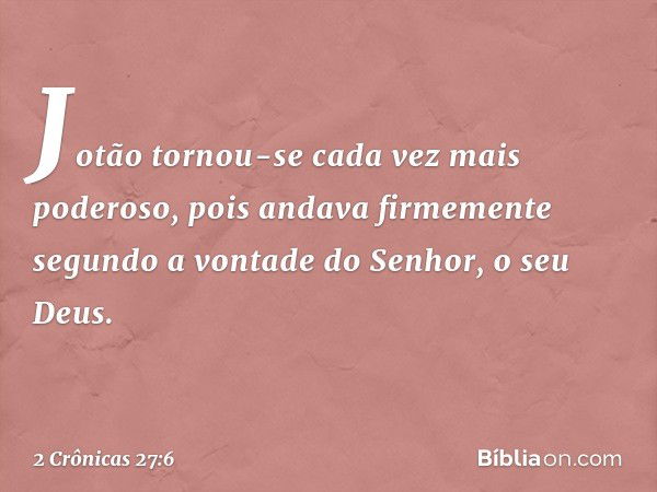 Jotão tornou-se cada vez mais poderoso, pois andava firmemente segundo a vontade do Senhor, o seu Deus. -- 2 Crônicas 27:6