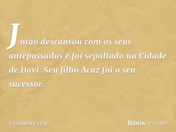 Jotão descansou com os seus antepassados e foi sepultado na Cidade de Davi. Seu filho Acaz foi o seu sucessor. -- 2 Crônicas 27:9