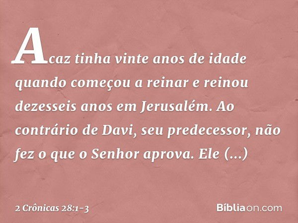 Acaz tinha vinte anos de idade quan­do começou a reinar e reinou dezesseis anos em Jerusalém. Ao contrário de Davi, seu predecessor, não fez o que o Senhor apro