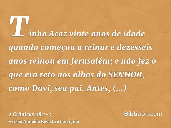 Tinha Acaz vinte anos de idade quando começou a reinar e dezesseis anos reinou em Jerusalém; e não fez o que era reto aos olhos do SENHOR, como Davi, seu pai.An