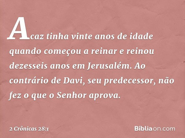 Acaz tinha vinte anos de idade quan­do começou a reinar e reinou dezesseis anos em Jerusalém. Ao contrário de Davi, seu predecessor, não fez o que o Senhor apro