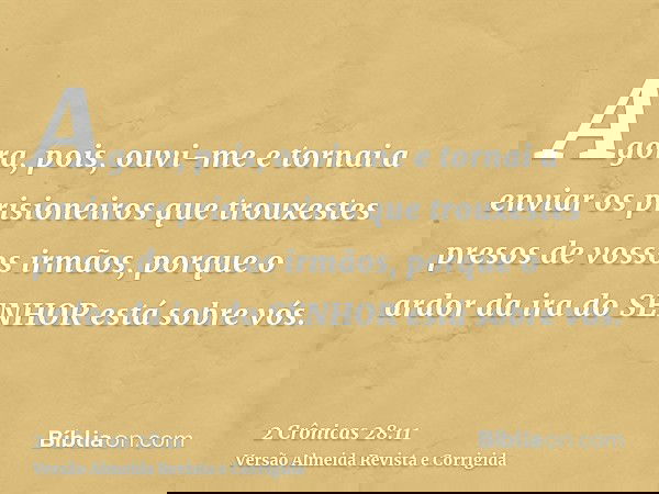 Agora, pois, ouvi-me e tornai a enviar os prisioneiros que trouxestes presos de vossos irmãos, porque o ardor da ira do SENHOR está sobre vós.