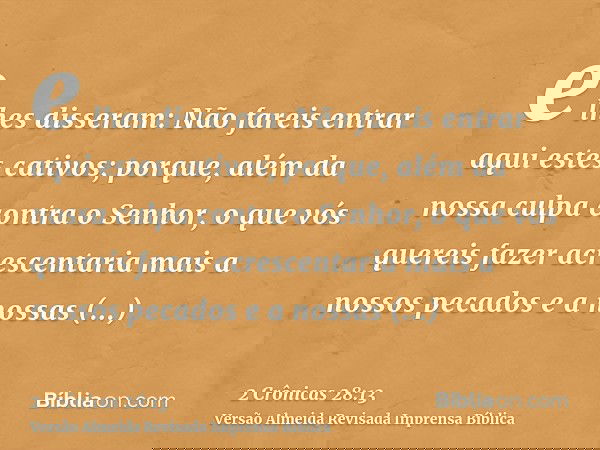 e lhes disseram: Não fareis entrar aqui estes cativos; porque, além da nossa culpa contra o Senhor, o que vós quereis fazer acrescentaria mais a nossos pecados