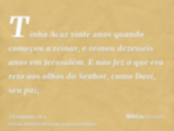 Tinha Acaz vinte anos quando começou a reinar, e reinou dezesseis anos em Jerusalém. E não fez o que era reto aos olhos do Senhor, como Davi, seu pai;