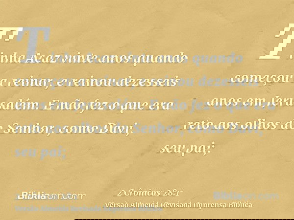 Tinha Acaz vinte anos quando começou a reinar, e reinou dezesseis anos em Jerusalém. E não fez o que era reto aos olhos do Senhor, como Davi, seu pai;