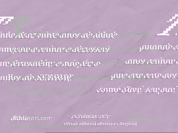 Tinha Acaz vinte anos de idade quando começou a reinar e dezesseis anos reinou em Jerusalém; e não fez o que era reto aos olhos do SENHOR, como Davi, seu pai.
