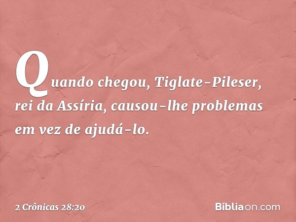 Quando chegou, Tiglate-Pileser, rei da Assíria, causou-lhe problemas em vez de ajudá-lo. -- 2 Crônicas 28:20