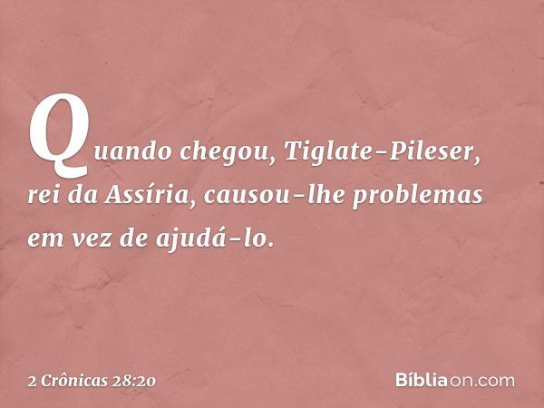 Quando chegou, Tiglate-Pileser, rei da Assíria, causou-lhe problemas em vez de ajudá-lo. -- 2 Crônicas 28:20