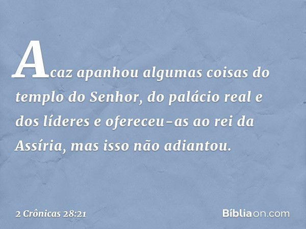 Acaz apanhou algumas coisas do tem­plo do Senhor, do palácio real e dos líderes e ofereceu-as ao rei da Assíria, mas isso não adiantou. -- 2 Crônicas 28:21