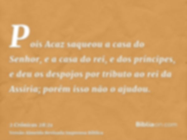 Pois Acaz saqueou a casa do Senhor, e a casa do rei, e dos príncipes, e deu os despojos por tributo ao rei da Assíria; porém isso não o ajudou.