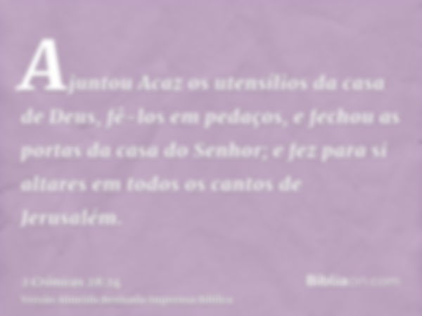 Ajuntou Acaz os utensílios da casa de Deus, fê-los em pedaços, e fechou as portas da casa do Senhor; e fez para si altares em todos os cantos de Jerusalém.