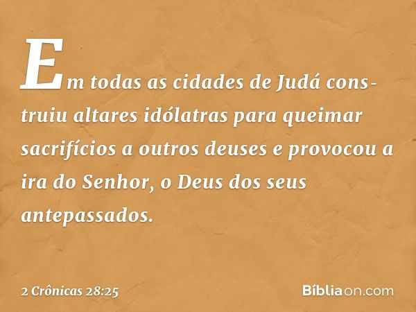 Em todas as cidades de Judá cons­truiu altares idólatras para queimar sacrifícios a outros deuses e provocou a ira do Senhor, o Deus dos seus antepassados. -- 2