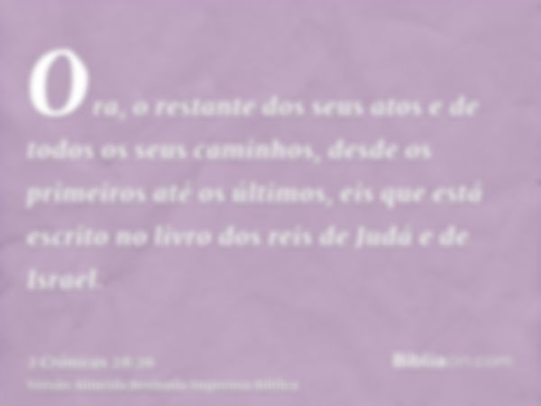 Ora, o restante dos seus atos e de todos os seus caminhos, desde os primeiros até os últimos, eis que está escrito no livro dos reis de Judá e de Israel.