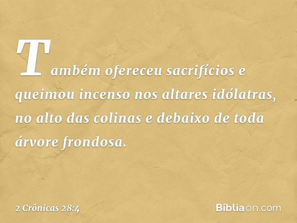 Também ofereceu sacrifícios e queimou incenso nos altares idólatras, no alto das colinas e debaixo de toda árvore fron­dosa. -- 2 Crônicas 28:4