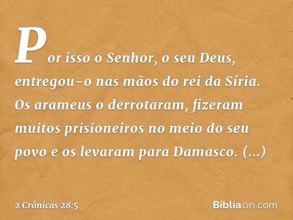 Por isso o Senhor, o seu Deus, entregou-o nas mãos do rei da Síria. Os arameus o derrotaram, fizeram muitos prisioneiros no meio do seu povo e os levaram para D