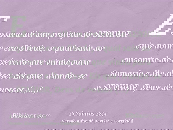 E estava ali um profeta do SENHOR cujo nome era Obede, o qual saiu ao encontro do exército que vinha para Samaria e lhe disse: Eis que, irando-se o SENHOR, Deus