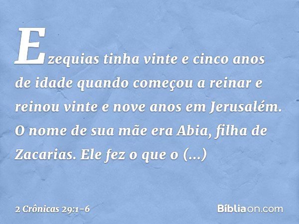 Ezequias tinha vinte e cinco anos de idade quando começou a reinar e reinou vinte e nove anos em Jerusalém. O nome de sua mãe era Abia, filha de Zacarias. Ele f