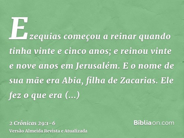 Ezequias começou a reinar quando tinha vinte e cinco anos; e reinou vinte e nove anos em Jerusalém. E o nome de sua mãe era Abia, filha de Zacarias.Ele fez o qu