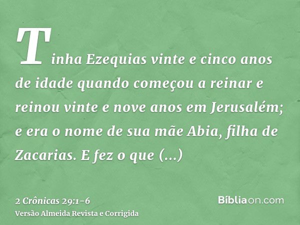 Tinha Ezequias vinte e cinco anos de idade quando começou a reinar e reinou vinte e nove anos em Jerusalém; e era o nome de sua mãe Abia, filha de Zacarias.E fe