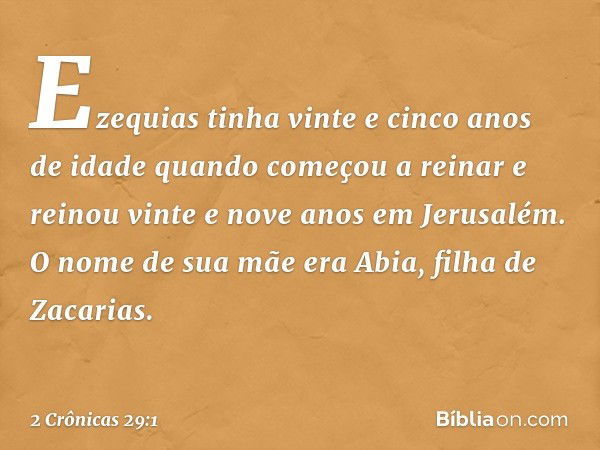 Ezequias tinha vinte e cinco anos de idade quando começou a reinar e reinou vinte e nove anos em Jerusalém. O nome de sua mãe era Abia, filha de Zacarias. -- 2 