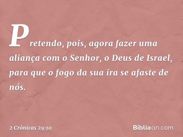 Pretendo, pois, agora fazer uma aliança com o Senhor, o Deus de Israel, para que o fogo da sua ira se afaste de nós. -- 2 Crônicas 29:10