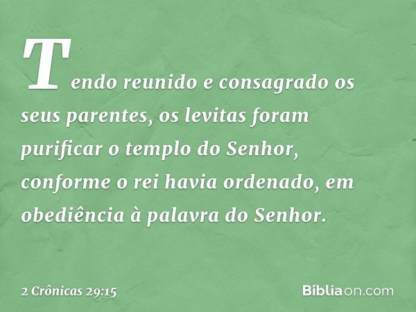 Tendo reunido e consagrado os seus parentes, os levitas foram purificar o templo do Senhor, conforme o rei havia ordenado, em obe­diência à palavra do Senhor. -