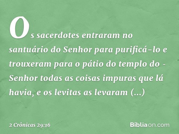 Os sacerdotes entraram no santuário do Senhor para purificá-lo e trouxeram para o pátio do templo do ­Senhor todas as coisas impuras que lá havia, e os levitas 