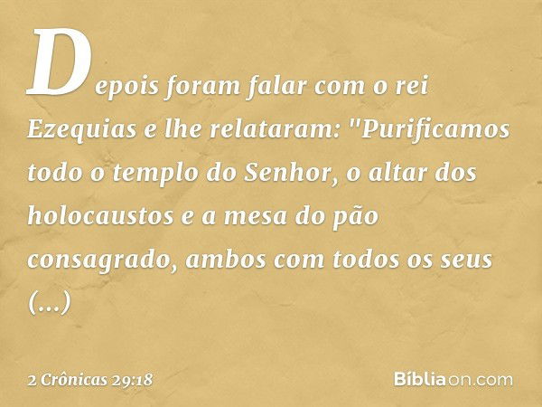 Depois foram falar com o rei Ezequias e lhe relataram: "Purificamos todo o templo do Senhor, o altar dos holocaustos e a mesa do pão consagrado, ambos com todos