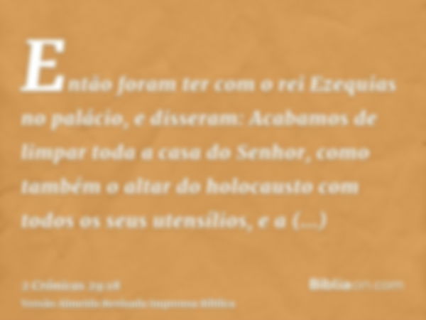 Então foram ter com o rei Ezequias no palácio, e disseram: Acabamos de limpar toda a casa do Senhor, como também o altar do holocausto com todos os seus utensíl