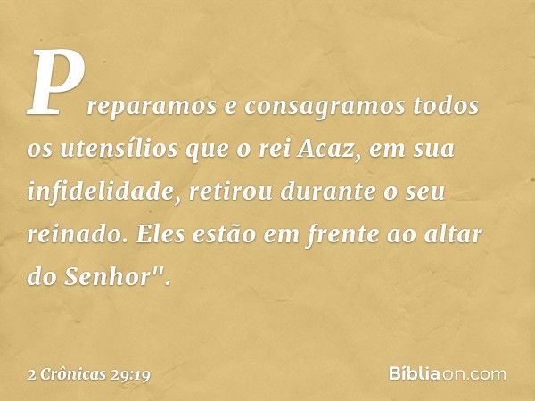 Pre­paramos e consagramos todos os utensílios que o rei Acaz, em sua infidelidade, retirou durante o seu reinado. Eles estão em fren­te ao altar do Senhor". -- 