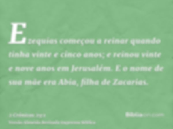 Ezequias começou a reinar quando tinha vinte e cinco anos; e reinou vinte e nove anos em Jerusalém. E o nome de sua mãe era Abia, filha de Zacarias.