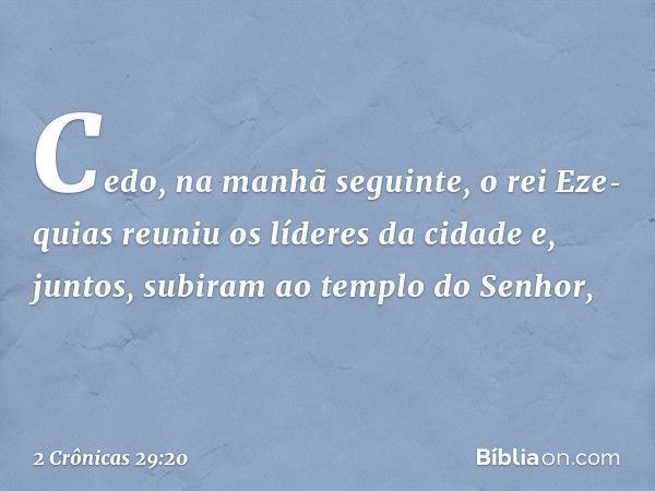 Cedo, na manhã seguinte, o rei Eze­quias reuniu os líderes da cidade e, juntos, subiram ao templo do Senhor, -- 2 Crônicas 29:20