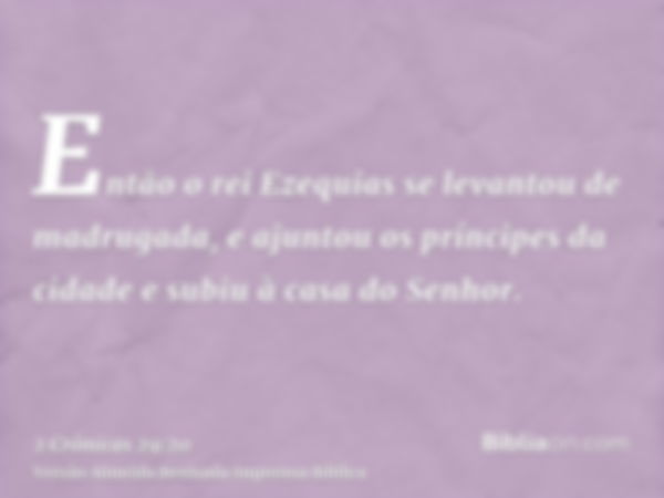 Então o rei Ezequias se levantou de madrugada, e ajuntou os príncipes da cidade e subiu à casa do Senhor.