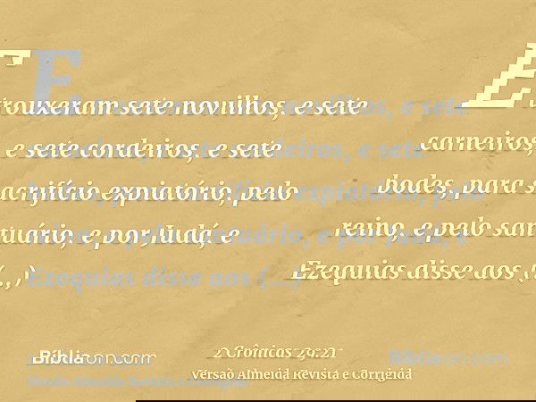 E trouxeram sete novilhos, e sete carneiros, e sete cordeiros, e sete bodes, para sacrifício expiatório, pelo reino, e pelo santuário, e por Judá, e Ezequias di