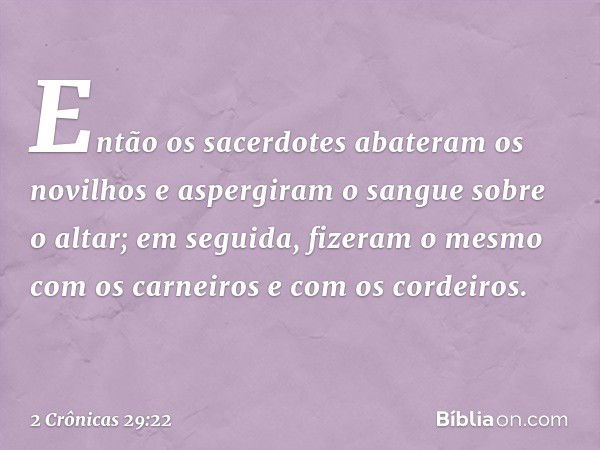 Então os sacerdotes abateram os novilhos e aspergiram o sangue sobre o altar; em seguida, fizeram o mesmo com os carneiros e com os cordeiros. -- 2 Crônicas 29: