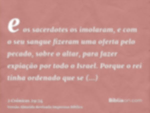 e os sacerdotes os imolaram, e com o seu sangue fizeram uma oferta pelo pecado, sobre o altar, para fazer expiação por todo o Israel. Porque o rei tinha ordenad