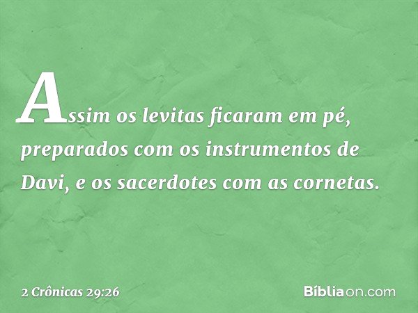 Assim os levitas ficaram em pé, preparados com os instrumentos de Davi, e os sacerdotes com as cornetas. -- 2 Crônicas 29:26