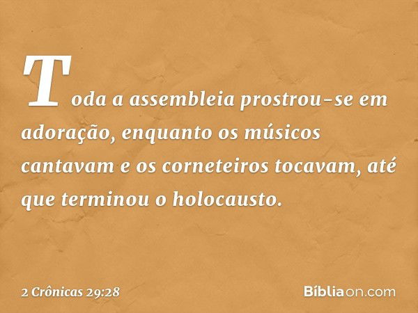 Toda a assembleia prostrou-se em ado­ração, enquanto os músicos cantavam e os corneteiros ­tocavam, até que terminou o ­holocausto. -- 2 Crônicas 29:28