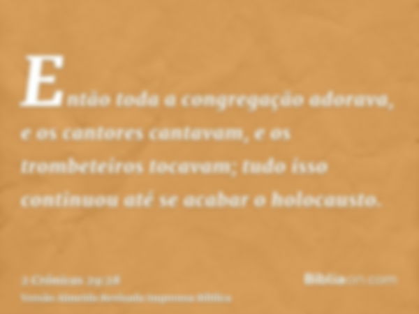 Então toda a congregação adorava, e os cantores cantavam, e os trombeteiros tocavam; tudo isso continuou até se acabar o holocausto.