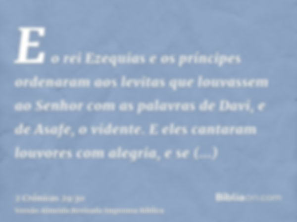 E o rei Ezequias e os príncipes ordenaram aos levitas que louvassem ao Senhor com as palavras de Davi, e de Asafe, o vidente. E eles cantaram louvores com alegr