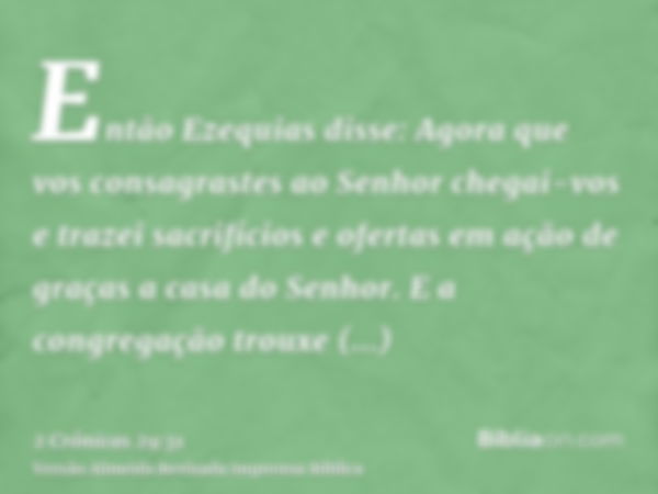 Então Ezequias disse: Agora que vos consagrastes ao Senhor chegai-vos e trazei sacrifícios e ofertas em ação de graças a casa do Senhor. E a congregação trouxe 