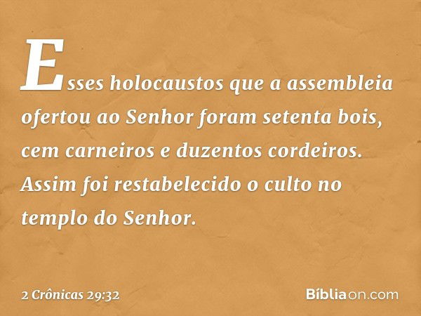 Esses holocaustos ­que a assembleia ofer­tou ao Senhor foram setenta bois, cem carneiros e duzentos cordeiros.
Assim foi restabelecido o culto no templo do Senh