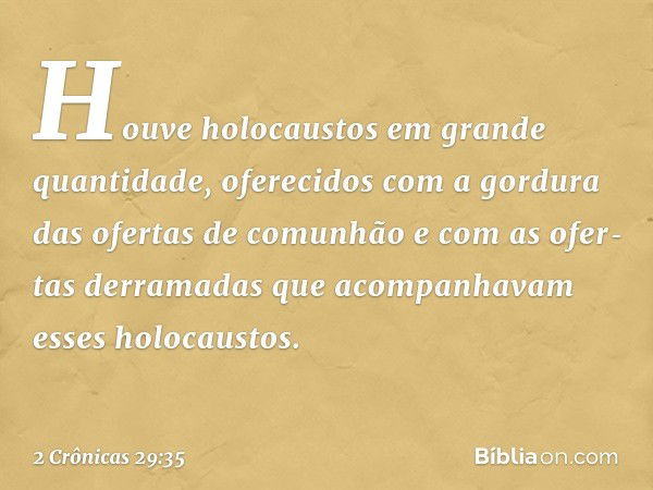 Hou­ve holocaustos em gran­de quan­tidade, oferecidos com a gordura das ofertas de comunhão e com as ofer­tas derramadas que acompanhavam esses holocaustos. -- 