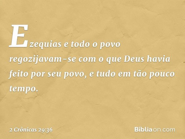 Ezequias e todo o povo regozijavam-se com o que Deus havia feito por seu povo, e tudo em tão pouco tempo. -- 2 Crônicas 29:36