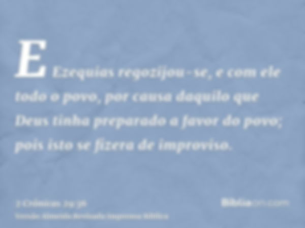 E Ezequias regozijou-se, e com ele todo o povo, por causa daquilo que Deus tinha preparado a favor do povo; pois isto se fizera de improviso.