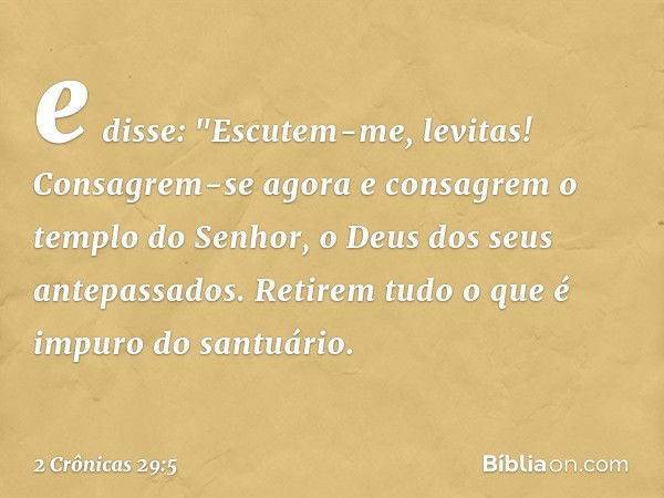 e disse: "Escutem-me, levitas! Consagrem-se agora e consagrem o templo do Senhor, o Deus dos seus antepassados. Retirem tudo o que é impuro do santuário. -- 2 C