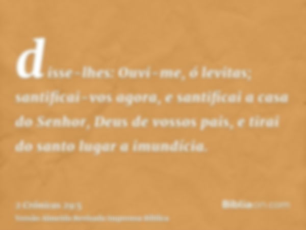 disse-lhes: Ouvi-me, ó levitas; santificai-vos agora, e santificai a casa do Senhor, Deus de vossos pais, e tirai do santo lugar a imundícia.